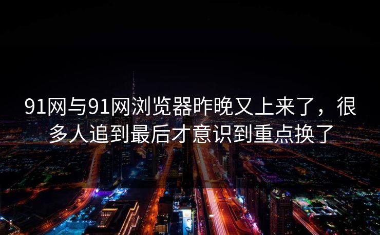 91网与91网浏览器昨晚又上来了，很多人追到最后才意识到重点换了