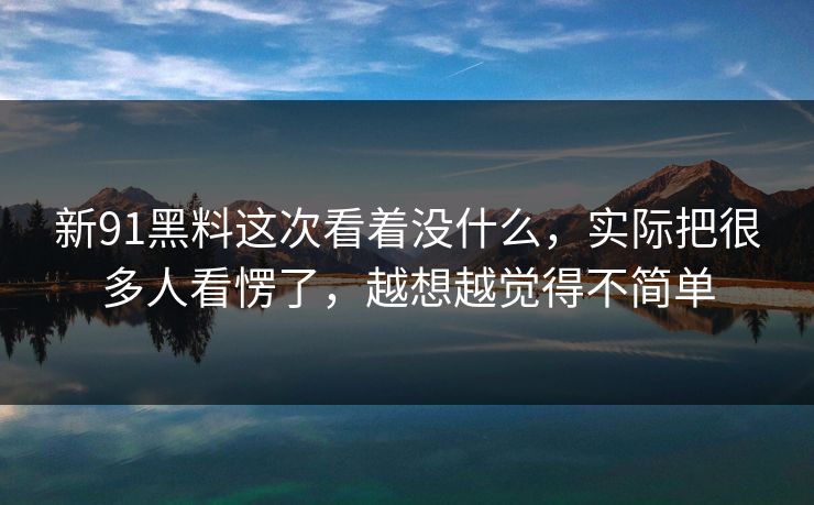 新91黑料这次看着没什么，实际把很多人看愣了，越想越觉得不简单