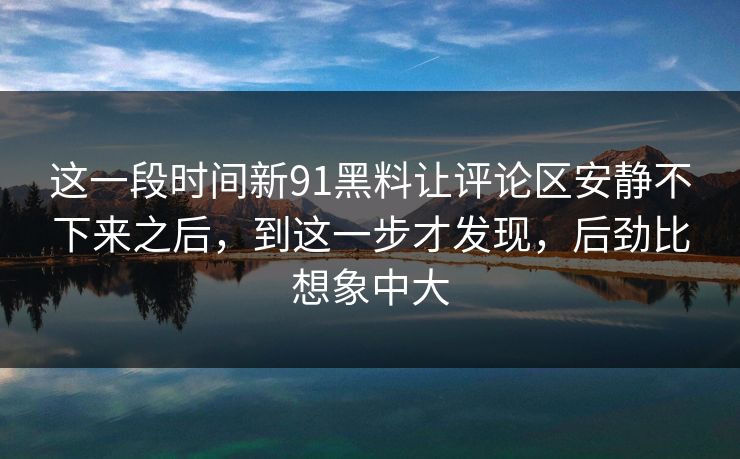 这一段时间新91黑料让评论区安静不下来之后，到这一步才发现，后劲比想象中大