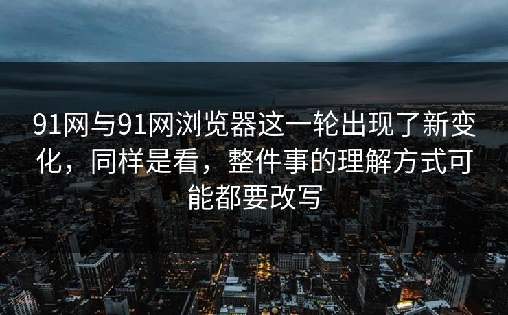 91网与91网浏览器这一轮出现了新变化，同样是看，整件事的理解方式可能都要改写