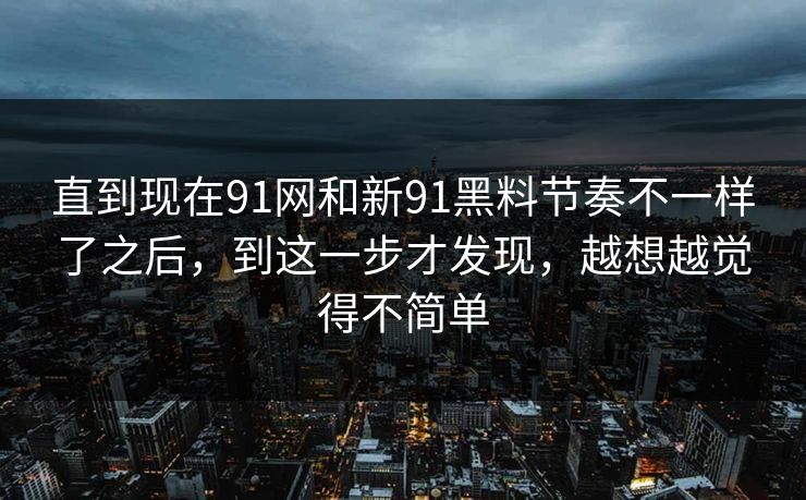 直到现在91网和新91黑料节奏不一样了之后，到这一步才发现，越想越觉得不简单