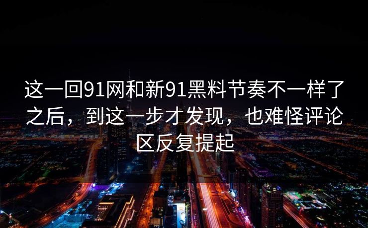 这一回91网和新91黑料节奏不一样了之后，到这一步才发现，也难怪评论区反复提起