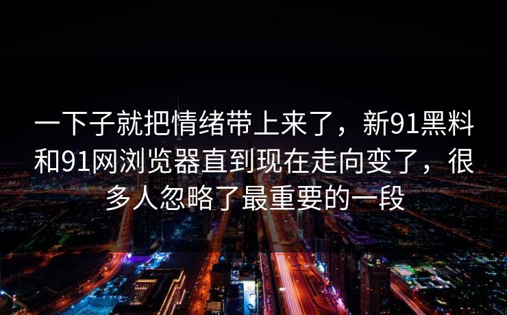 一下子就把情绪带上来了，新91黑料和91网浏览器直到现在走向变了，很多人忽略了最重要的一段
