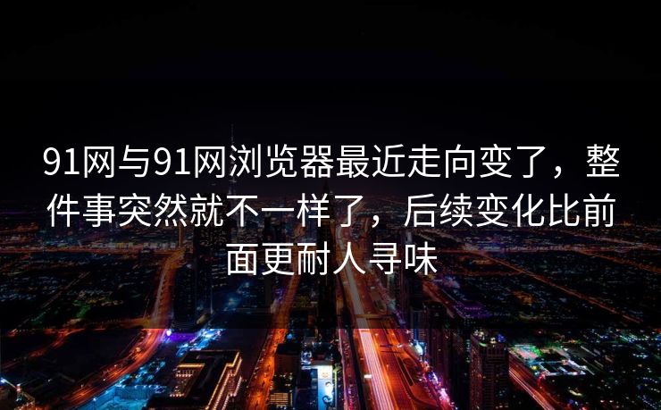 91网与91网浏览器最近走向变了，整件事突然就不一样了，后续变化比前面更耐人寻味