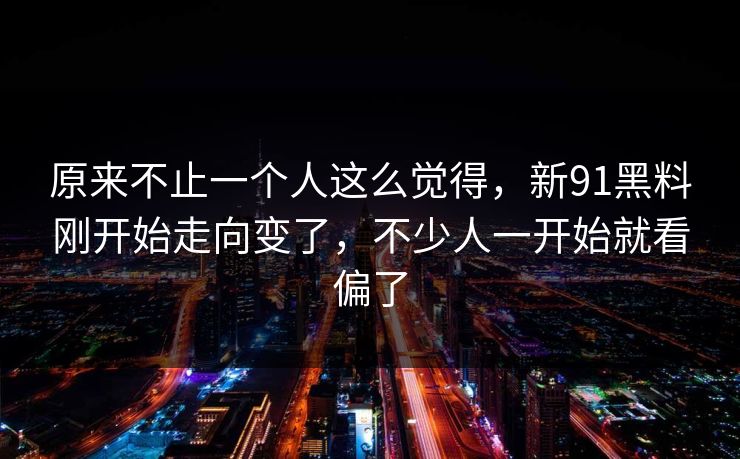 原来不止一个人这么觉得，新91黑料刚开始走向变了，不少人一开始就看偏了