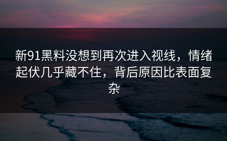 新91黑料没想到再次进入视线，情绪起伏几乎藏不住，背后原因比表面复杂