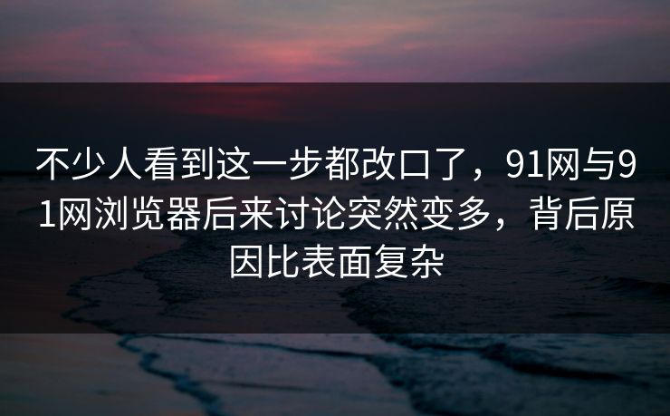 不少人看到这一步都改口了，91网与91网浏览器后来讨论突然变多，背后原因比表面复杂