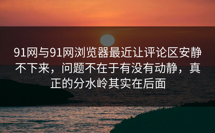 91网与91网浏览器最近让评论区安静不下来，问题不在于有没有动静，真正的分水岭其实在后面
