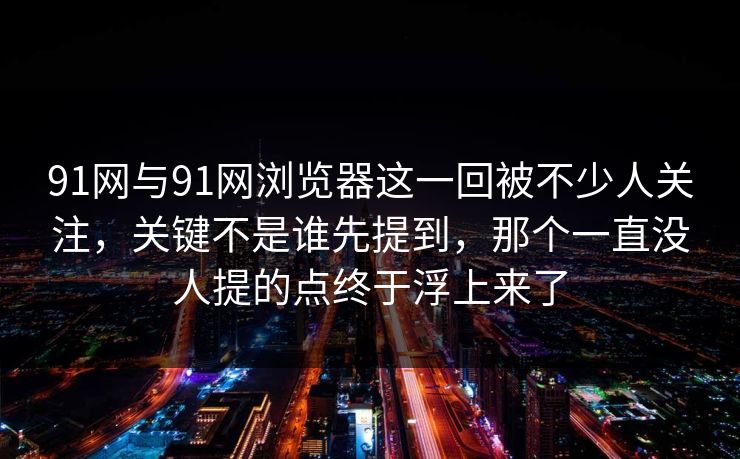 91网与91网浏览器这一回被不少人关注，关键不是谁先提到，那个一直没人提的点终于浮上来了