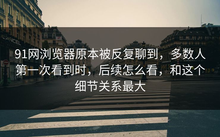 91网浏览器原本被反复聊到，多数人第一次看到时，后续怎么看，和这个细节关系最大