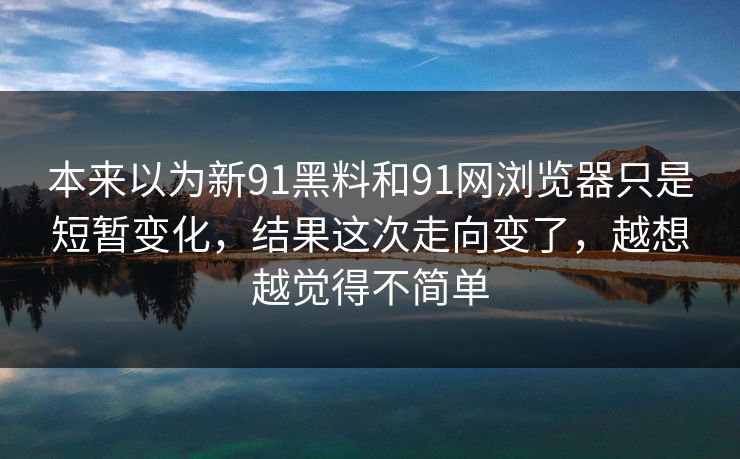 本来以为新91黑料和91网浏览器只是短暂变化，结果这次走向变了，越想越觉得不简单