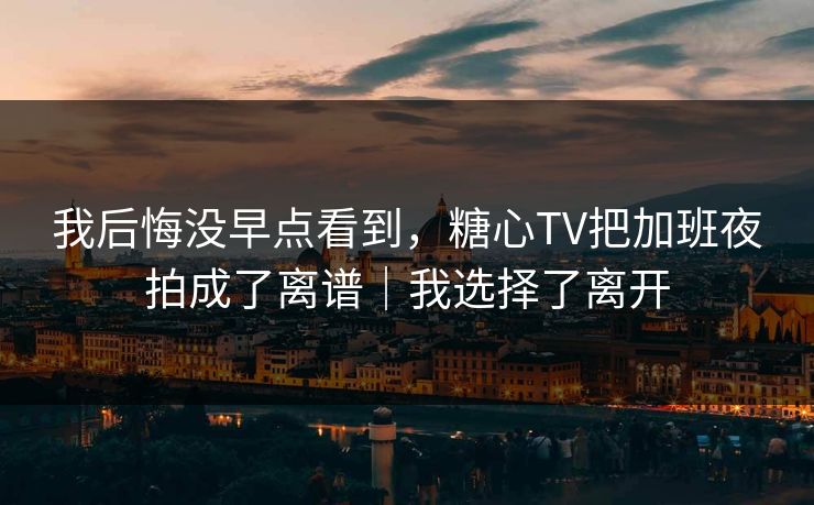我后悔没早点看到，糖心TV把加班夜拍成了离谱｜我选择了离开