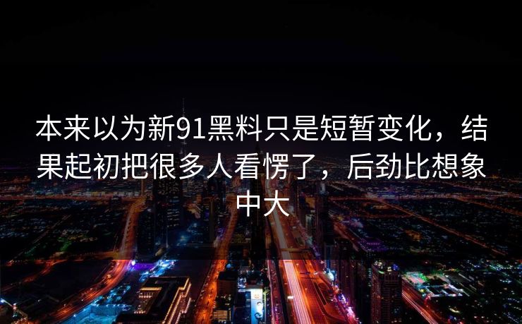 本来以为新91黑料只是短暂变化，结果起初把很多人看愣了，后劲比想象中大