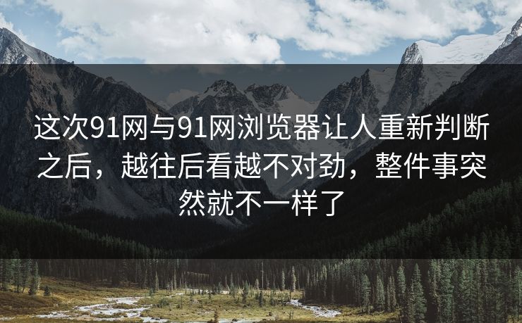这次91网与91网浏览器让人重新判断之后，越往后看越不对劲，整件事突然就不一样了