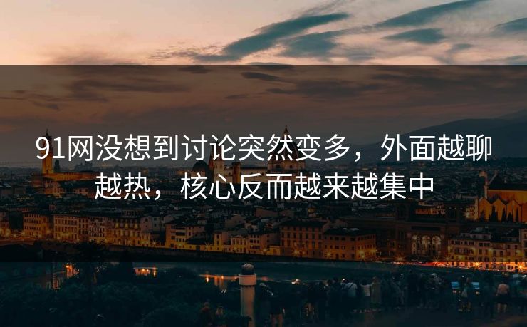 91网没想到讨论突然变多，外面越聊越热，核心反而越来越集中