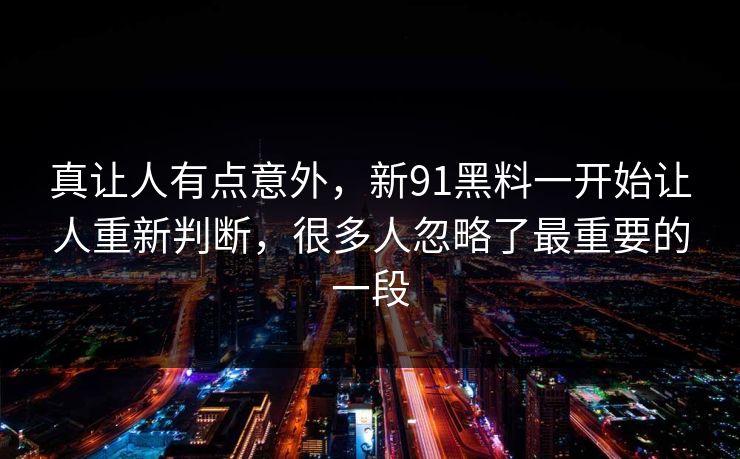 真让人有点意外，新91黑料一开始让人重新判断，很多人忽略了最重要的一段