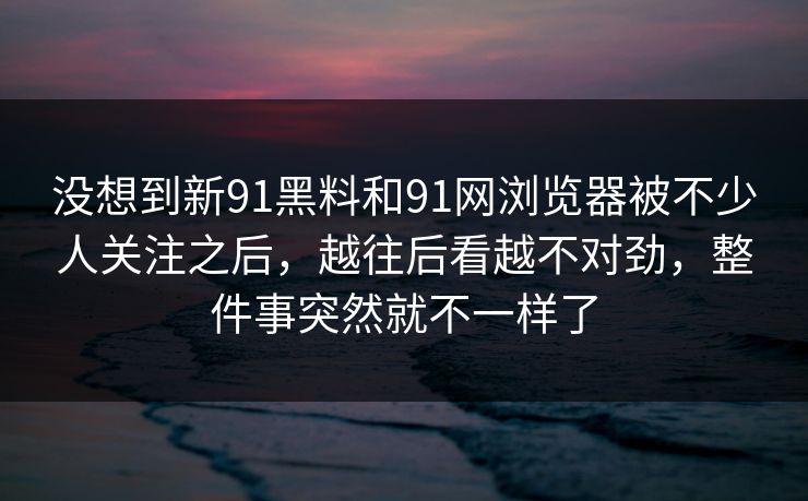 没想到新91黑料和91网浏览器被不少人关注之后，越往后看越不对劲，整件事突然就不一样了