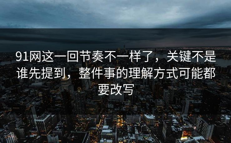 91网这一回节奏不一样了，关键不是谁先提到，整件事的理解方式可能都要改写