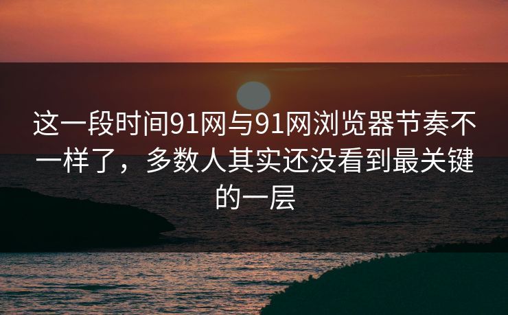 这一段时间91网与91网浏览器节奏不一样了，多数人其实还没看到最关键的一层