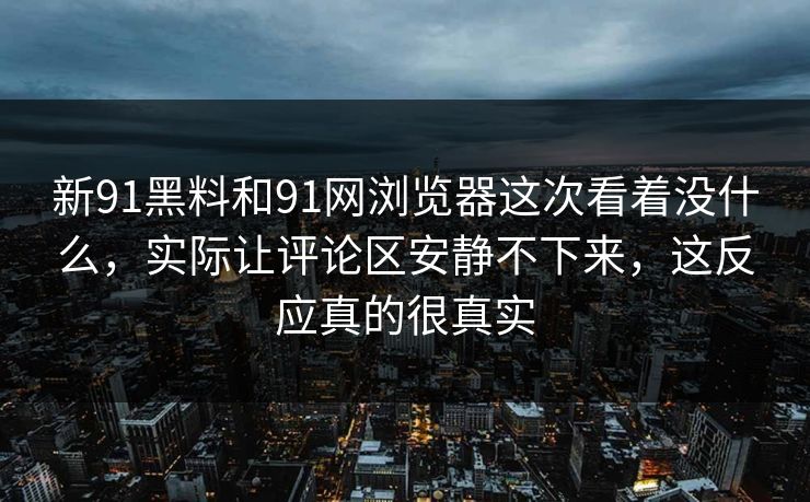 新91黑料和91网浏览器这次看着没什么，实际让评论区安静不下来，这反应真的很真实