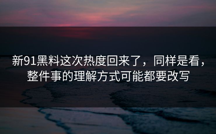 新91黑料这次热度回来了，同样是看，整件事的理解方式可能都要改写