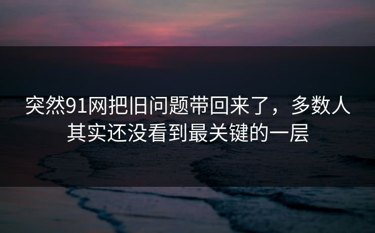 突然91网把旧问题带回来了，多数人其实还没看到最关键的一层