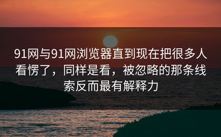 91网与91网浏览器直到现在把很多人看愣了，同样是看，被忽略的那条线索反而最有解释力