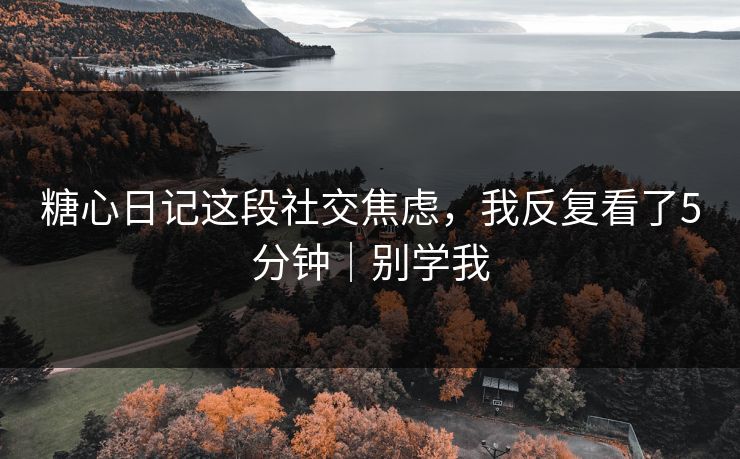 糖心日记这段社交焦虑，我反复看了5分钟｜别学我