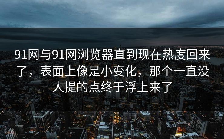 91网与91网浏览器直到现在热度回来了，表面上像是小变化，那个一直没人提的点终于浮上来了
