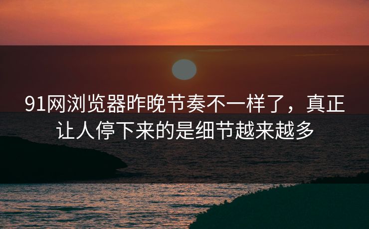 91网浏览器昨晚节奏不一样了，真正让人停下来的是细节越来越多