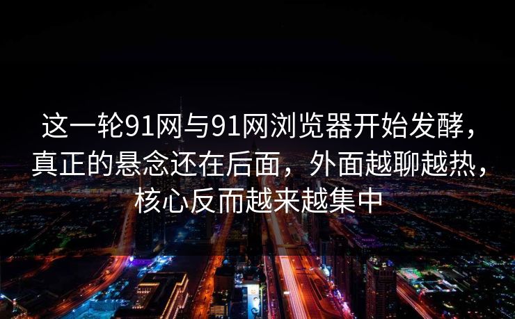 这一轮91网与91网浏览器开始发酵，真正的悬念还在后面，外面越聊越热，核心反而越来越集中