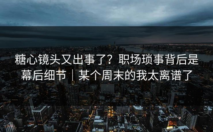 糖心镜头又出事了？职场琐事背后是幕后细节｜某个周末的我太离谱了