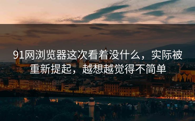 91网浏览器这次看着没什么，实际被重新提起，越想越觉得不简单