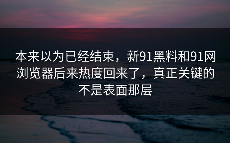 本来以为已经结束，新91黑料和91网浏览器后来热度回来了，真正关键的不是表面那层