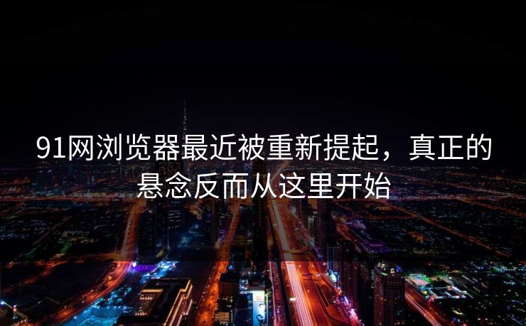 91网浏览器最近被重新提起，真正的悬念反而从这里开始